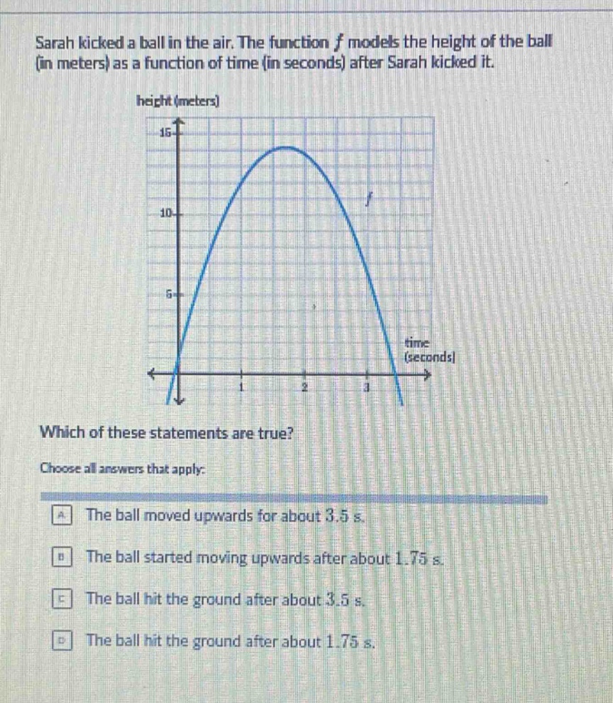 sarah kicked a ball in the air. the function f models the height of the ball (in meters) as a function of time (in seconds) after sarah kicked it. which of these statements are true? choose all answers that apply: a the ball moved upwards for about 3.5 s. b the ball started moving upwards after about 1.75 s. c the ball hit the ground after about 3.5 s. d the ball hit the ground after about 1.75 s.