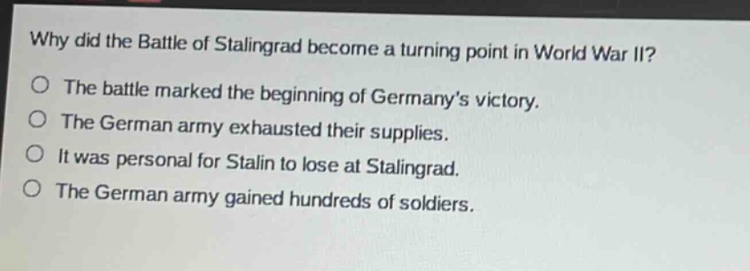 why did the battle of stalingrad become a turning point in world war ii?\nthe battle marked the beginning of germanys victory.\nthe german army exhausted their supplies.\nit was personal for stalin to lose at stalingrad.\nthe german army gained hundreds of soldiers.