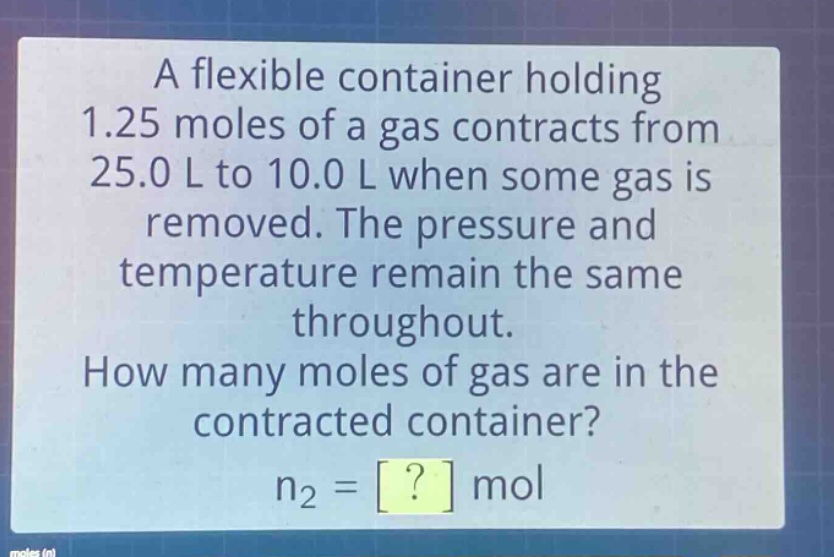 a flexible container holding 1.25 moles of a gas contracts from 25.0 l to 10.0 l when some gas is removed. the pressure and temperature remain the same throughout. how many moles of gas are in the contracted container? n₂ = ? mol