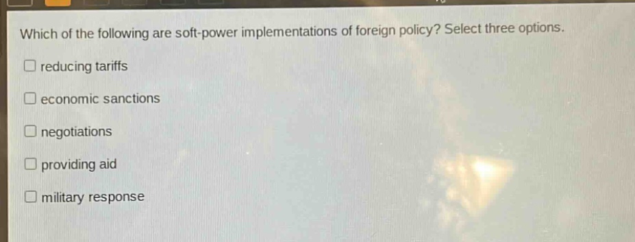 which of the following are soft - power implementations of foreign policy? select three options.\nreducing tariffs\neconomic sanctions\nnegotiations\nproviding aid\nmilitary response