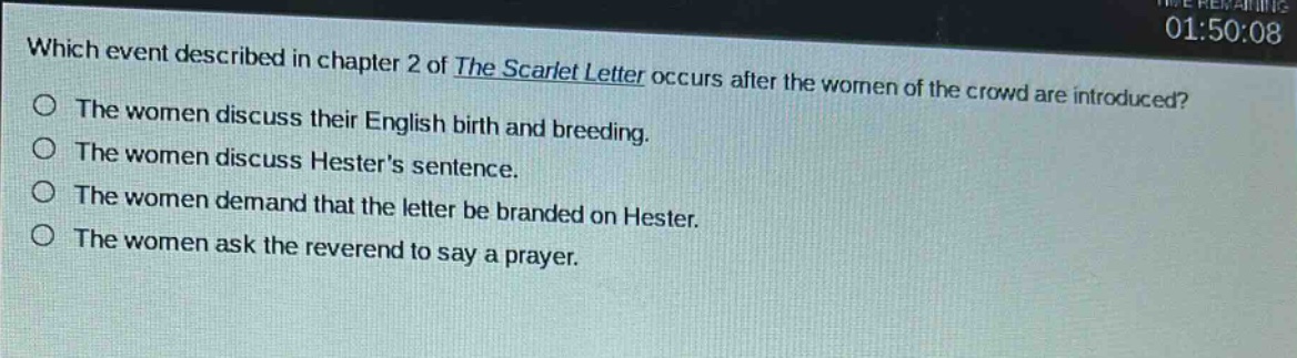 which event described in chapter 2 of the scarlet letter occurs after the women of the crowd are introduced?\nthe women discuss their english birth and breeding.\nthe women discuss hesters sentence.\nthe women demand that the letter be branded on hester.\nthe women ask the reverend to say a prayer.
