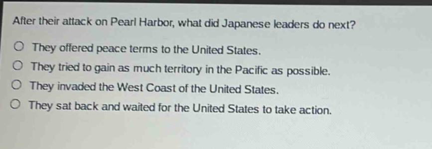 after their attack on pearl harbor, what did japanese leaders do next?\no they offered peace terms to the united states.\no they tried to gain as much territory in the pacific as possible.\no they invaded the west coast of the united states.\no they sat back and waited for the united states to take action.