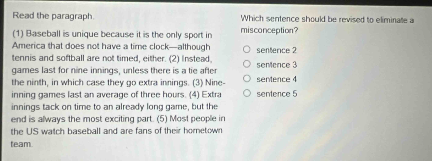 read the paragraph.\n(1) baseball is unique because it is the only sport in america that does not have a time clock—although tennis and softball are not timed, either. (2) instead, games last for nine innings, unless there is a tie after the ninth, in which case they go extra innings. (3) nine - inning games last an average of three hours. (4) extra innings tack on time to an already long game, but the end is always the most exciting part. (5) most people in the us watch baseball and are fans of their hometown team.\nwhich sentence should be revised to eliminate a misconception?\n○ sentence 2\n○ sentence 3\n○ sentence 4\n○ sentence 5