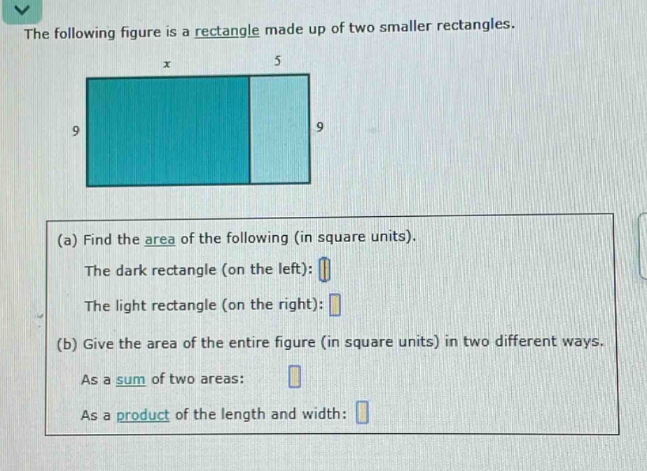 the following figure is a rectangle made up of two smaller rectangles.\n(a) find the area of the following (in square units).\nthe dark rectangle (on the left): \nthe light rectangle (on the right): \n(b) give the area of the entire figure (in square units) in two different ways.\nas a sum of two areas: \nas a product of the length and width: