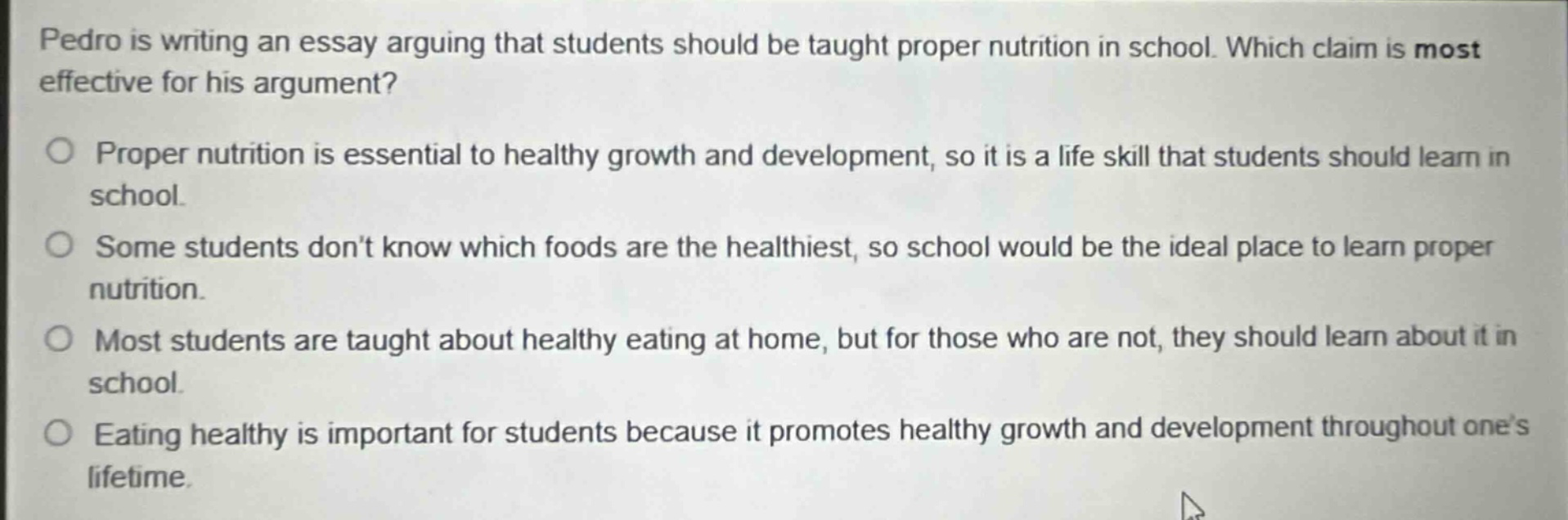 pedro is writing an essay arguing that students should be taught proper nutrition in school. which claim is most effective for his argument?\nproper nutrition is essential to healthy growth and development, so it is a life skill that students should learn in school.\nsome students don’t know which foods are the healthiest, so school would be the ideal place to learn proper nutrition.\nmost students are taught about healthy eating at home, but for those who are not, they should learn about it in school.\neating healthy is important for students because it promotes healthy growth and development throughout one’s lifetime.