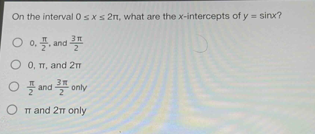 on the interval 0 ≤ x ≤ 2π, what are the x - intercepts of y = sinx?\n0, $\frac{pi}{2}$, and $\frac{3pi}{2}$\n0, π, and 2π\n$\frac{pi}{2}$ and $\frac{3pi}{2}$ only\nπ and 2π only