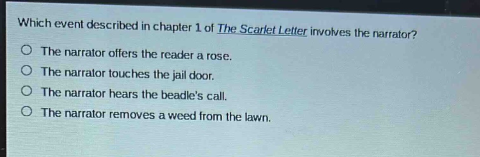 which event described in chapter 1 of the scarlet letter involves the narrator?\nthe narrator offers the reader a rose.\nthe narrator touches the jail door.\nthe narrator hears the beadles call.\nthe narrator removes a weed from the lawn.
