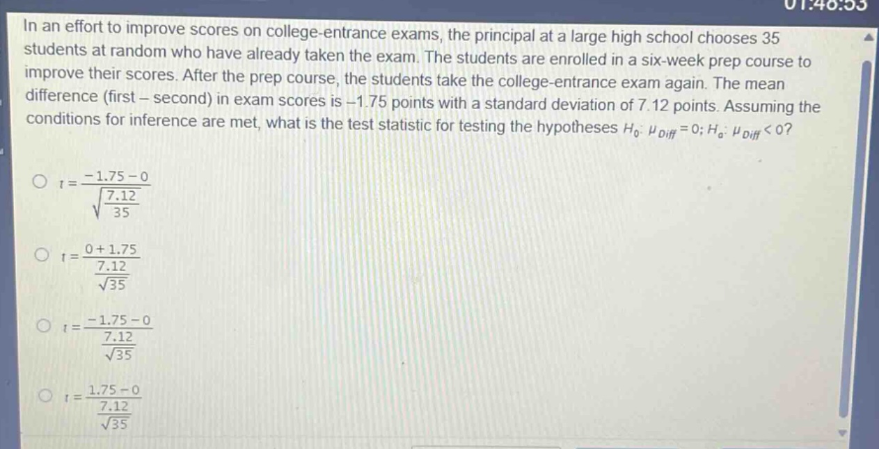 in an effort to improve scores on college - entrance exams, the principal at a large high school chooses 35 students at random who have already taken the exam. the students are enrolled in a six - week prep course to improve their scores. after the prep course, the students take the college - entrance exam again. the mean difference (first - second) in exam scores is - 1.75 points with a standard deviation of 7.12 points. assuming the conditions for inference are met, what is the test statistic for testing the hypotheses $h_0:mu_{diff}=0;h_a:mu_{diff}<0$?\n$t=\frac{-1.75 - 0}{sqrt{\frac{7.12}{35}}}$\n$t=\frac{0 + 1.75}{\frac{7.12}{sqrt{35}}}$\n$t=\frac{-1.75 - 0}{\frac{7.12}{sqrt{35}}}$\n$t=\frac{1.75 - 0}{\frac{7.12}{sqrt{35}}}$