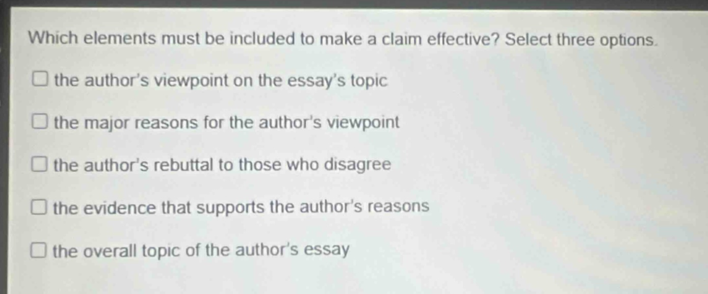 which elements must be included to make a claim effective? select three options.\n□ the author’s viewpoint on the essay’s topic\n□ the major reasons for the author’s viewpoint\n□ the author’s rebuttal to those who disagree\n□ the evidence that supports the author’s reasons\n□ the overall topic of the author’s essay