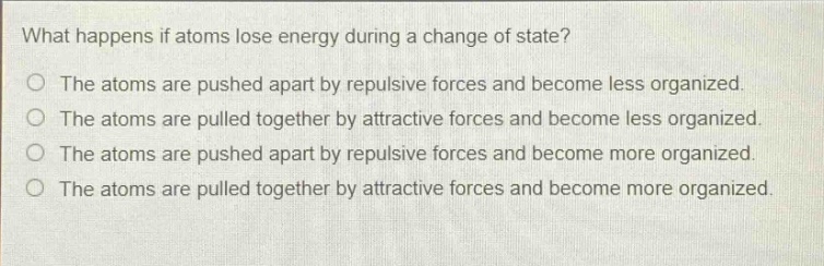 what happens if atoms lose energy during a change of state?\nthe atoms are pushed apart by repulsive forces and become less organized.\nthe atoms are pulled together by attractive forces and become less organized.\nthe atoms are pushed apart by repulsive forces and become more organized.\nthe atoms are pulled together by attractive forces and become more organized.
