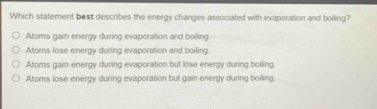 which statement best describes the energy changes associated with evaporation and boiling?\no atoms gain energy during evaporation and boiling.\no atoms lose energy during evaporation and boiling.\no atoms gain energy during evaporation but lose energy during boiling.\no atoms lose energy during evaporation but gain energy during boiling.