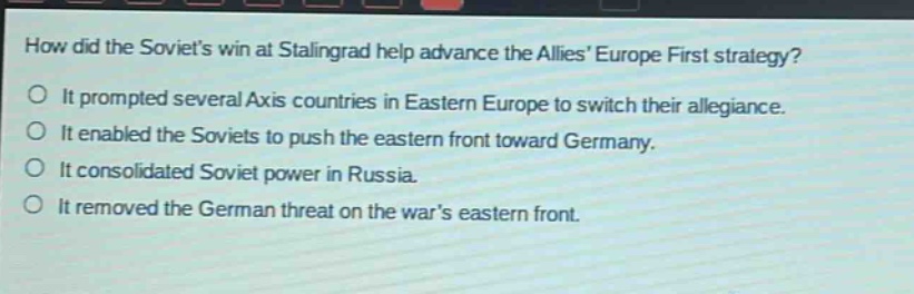 how did the soviets win at stalingrad help advance the allies europe first strategy?\no it prompted several axis countries in eastern europe to switch their allegiance.\no it enabled the soviets to push the eastern front toward germany.\no it consolidated soviet power in russia.\no it removed the german threat on the wars eastern front.