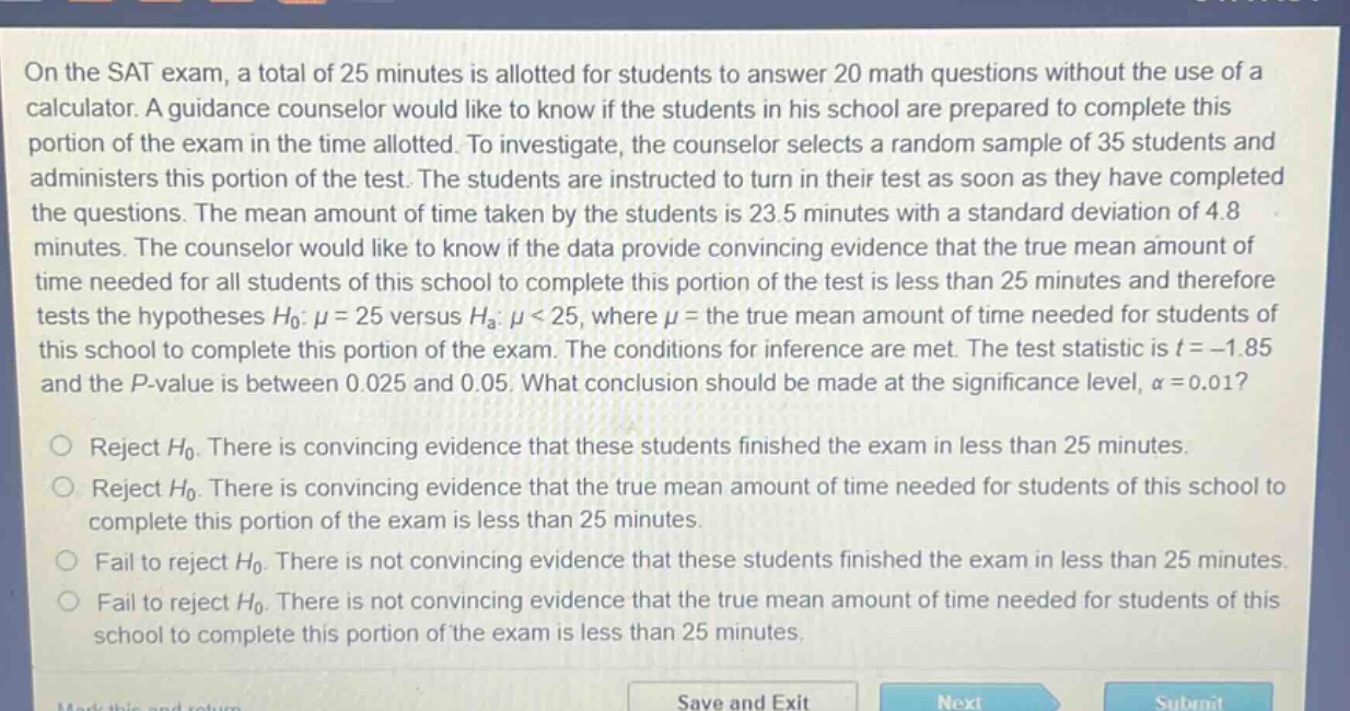 on the sat exam, a total of 25 minutes is allotted for students to answer 20 math questions without the use of a calculator. a guidance counselor would like to know if the students in his school are prepared to complete this portion of the exam in the time allotted. to investigate, the counselor selects a random sample of 35 students and administers this portion of the test. the students are instructed to turn in their test as soon as they have completed the questions. the mean amount of time taken by the students is 23.5 minutes with a standard deviation of 4.8 minutes. the counselor would like to know if the data provide convincing evidence that the true mean amount of time needed for all students of this school to complete this portion of the test is less than 25 minutes and therefore tests the hypotheses $h_0: mu = 25$ versus $h_a: mu < 25$, where $mu$ = the true mean amount of time needed for students of this school to complete this portion of the exam. the conditions for inference are met. the test statistic is $t=-1.85$ and the p - value is between 0.025 and 0.05. what conclusion should be made at the significance level, $alpha = 0.01$?\nreject $h_0$. there is convincing evidence that these students finished the exam in less than 25 minutes.\nreject $h_0$. there is convincing evidence that the true mean amount of time needed for students of this school to complete this portion of the exam is less than 25 minutes.\nfail to reject $h_0$. there is not convincing evidence that these students finished the exam in less than 25 minutes.\nfail to reject $h_0$. there is not convincing evidence that the true mean amount of time needed for students of this school to complete this portion of the exam is less than 25 minutes.