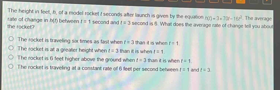 the height in feet, h, of a model rocket t seconds after launch is given by the equation h(t)=3 + 70t - 16t^2. the average rate of change in h(t) between t = 1 second and t = 3 second is 6. what does the average rate of change tell you about the rocket?\nthe rocket is traveling six times as fast when t = 3 than it is when t = 1.\nthe rocket is at a greater height when t = 3 than it is when t = 1.\nthe rocket is 6 feet higher above the ground when t = 3 than it is when t = 1.\nthe rocket is traveling at a constant rate of 6 feet per second between t = 1 and t = 3.