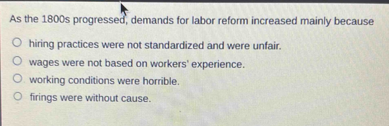 as the 1800s progressed, demands for labor reform increased mainly because\n○ hiring practices were not standardized and were unfair.\n○ wages were not based on workers experience.\n○ working conditions were horrible.\n○ firings were without cause.
