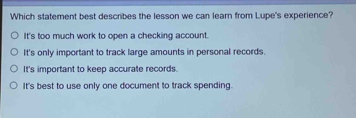 which statement best describes the lesson we can learn from lupes experience?\nits too much work to open a checking account.\nits only important to track large amounts in personal records.\nits important to keep accurate records.\nits best to use only one document to track spending.