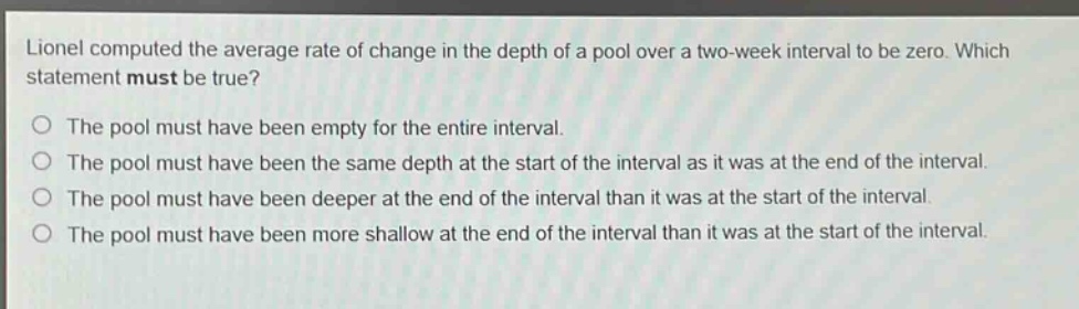 lionel computed the average rate of change in the depth of a pool over a two - week interval to be zero. which statement must be true?\nthe pool must have been empty for the entire interval.\nthe pool must have been the same depth at the start of the interval as it was at the end of the interval.\nthe pool must have been deeper at the end of the interval than it was at the start of the interval.\nthe pool must have been more shallow at the end of the interval than it was at the start of the interval.