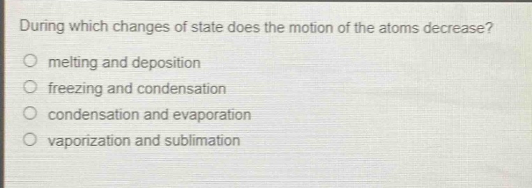 during which changes of state does the motion of the atoms decrease?\nmelting and deposition\nfreezing and condensation\ncondensation and evaporation\nvaporization and sublimation