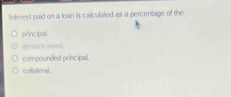 interest paid on a loan is calculated as a percentage of the\nprincipal.\namount owed.\ncompounded principal.\ncollateral.
