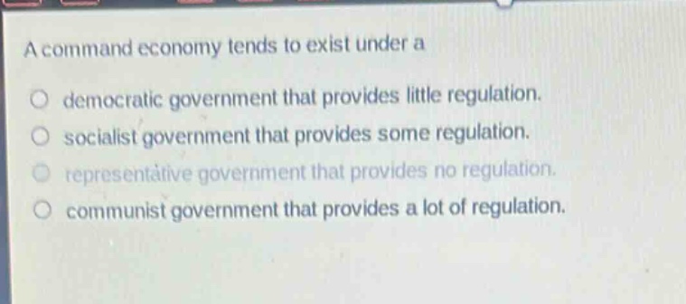 a command economy tends to exist under a\n○ democratic government that provides little regulation.\n○ socialist government that provides some regulation.\n○ representative government that provides no regulation.\n○ communist government that provides a lot of regulation.