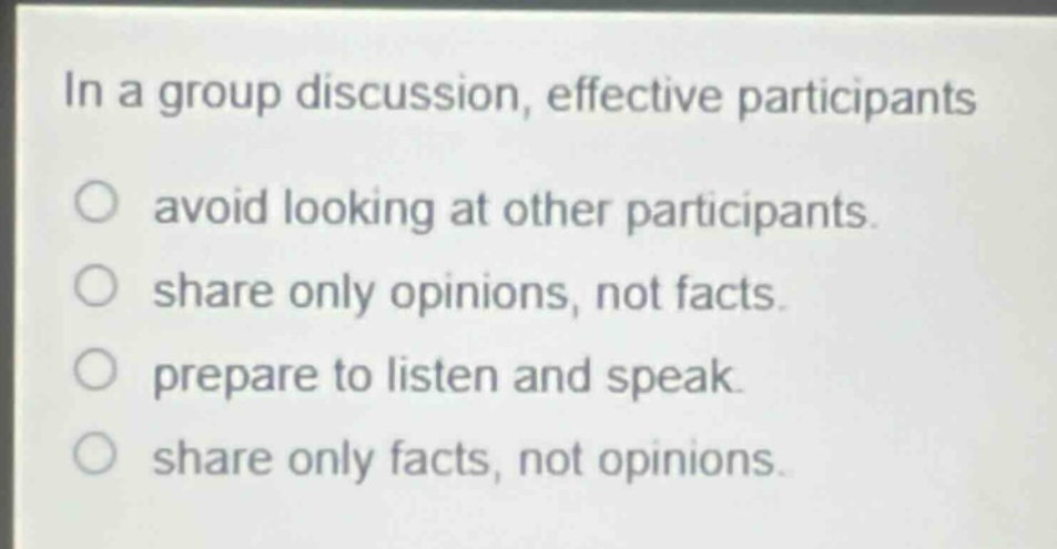 in a group discussion, effective participants\n○ avoid looking at other participants.\n○ share only opinions, not facts.\n○ prepare to listen and speak.\n○ share only facts, not opinions.