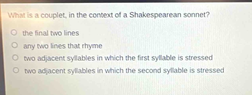 what is a couplet, in the context of a shakespearean sonnet?\no the final two lines\no any two lines that rhyme\no two adjacent syllables in which the first syllable is stressed\no two adjacent syllables in which the second syllable is stressed