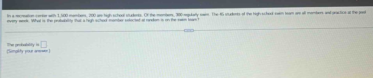 in a recreation center with 1,500 members, 200 are high school students. of the members, 300 regularly swim. the 45 students of the high school swim team are all members and practice at the pool every week. what is the probability that a high school member selected at random is on the swim team?\nthe probability is (square).\n(simplify your answer.)