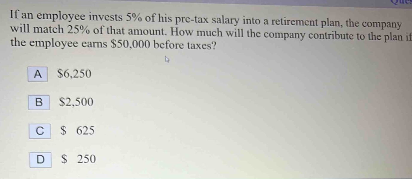 if an employee invests 5% of his pre - tax salary into a retirement plan, the company will match 25% of that amount. how much will the company contribute to the plan if the employee earns $50,000 before taxes?\na $6,250\nb $2,500\nc $625\nd $250
