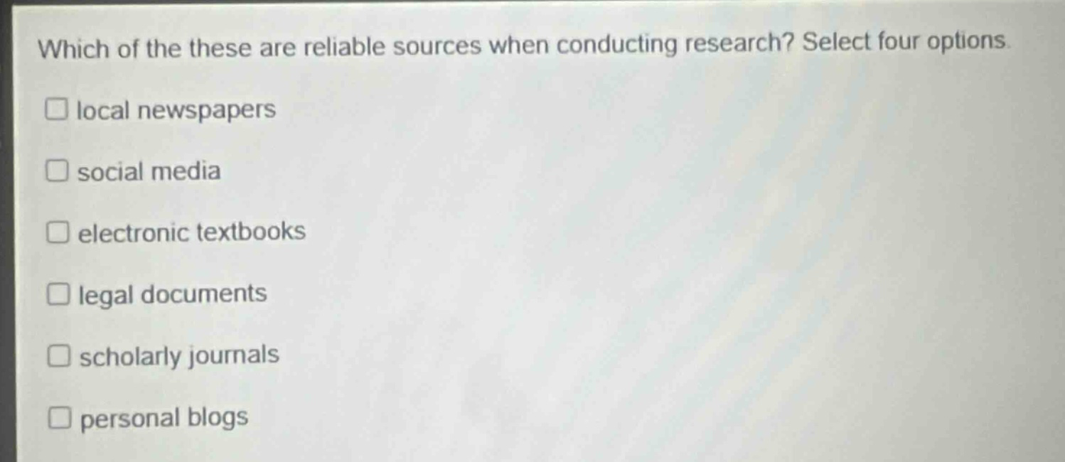 which of the these are reliable sources when conducting research? select four options.\n□ local newspapers\n□ social media\n□ electronic textbooks\n□ legal documents\n□ scholarly journals\n□ personal blogs