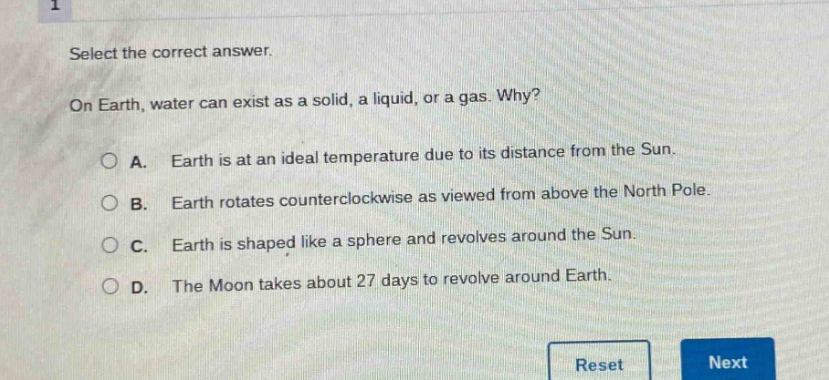 select the correct answer.\non earth, water can exist as a solid, a liquid, or a gas. why?\na. earth is at an ideal temperature due to its distance from the sun.\nb. earth rotates counterclockwise as viewed from above the north pole.\nc. earth is shaped like a sphere and revolves around the sun.\nd. the moon takes about 27 days to revolve around earth.
