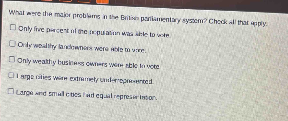 what were the major problems in the british parliamentary system? check all that apply.\n□ only five percent of the population was able to vote.\n□ only wealthy landowners were able to vote.\n□ only wealthy business owners were able to vote.\n□ large cities were extremely underrepresented.\n□ large and small cities had equal representation.
