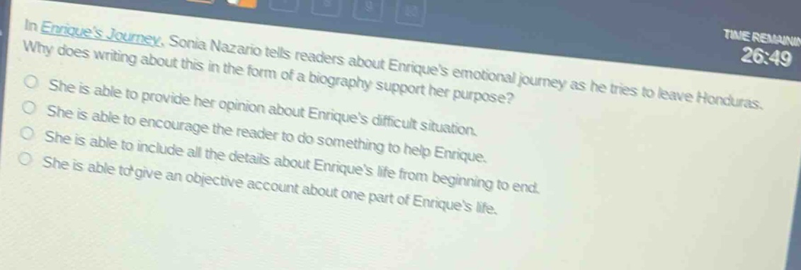 in enriques journey, sonia nazario tells readers about enriques emotional journey as he tries to leave honduras. why does writing about this in the form of a biography support her purpose?\nshe is able to provide her opinion about enriques difficult situation.\nshe is able to encourage the reader to do something to help enrique.\nshe is able to include all the details about enriques life from beginning to end.\nshe is able to give an objective account about one part of enriques life.
