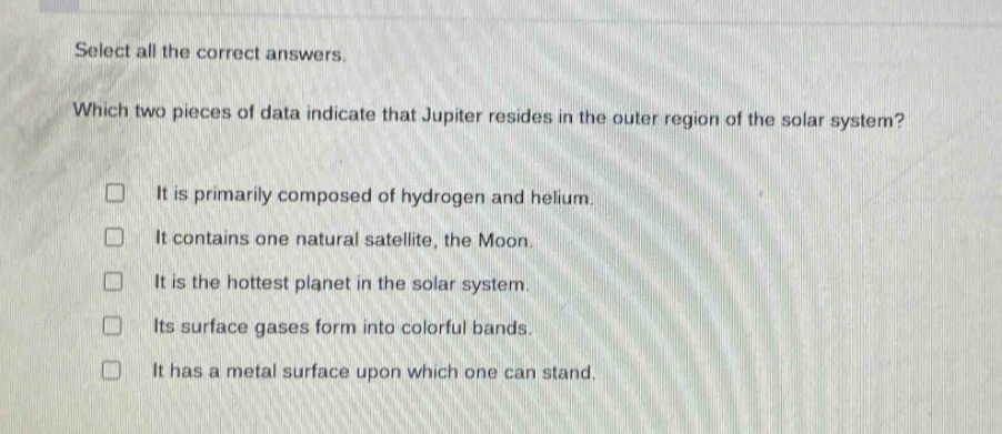 select all the correct answers. which two pieces of data indicate that jupiter resides in the outer region of the solar system? it is primarily composed of hydrogen and helium. it contains one natural satellite, the moon. it is the hottest planet in the solar system. its surface gases form into colorful bands. it has a metal surface upon which one can stand.