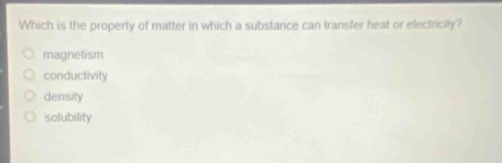 which is the property of matter in which a substance can transfer heat or electricity?\nmagnetism\nconductivity\ndensity\nsolubility