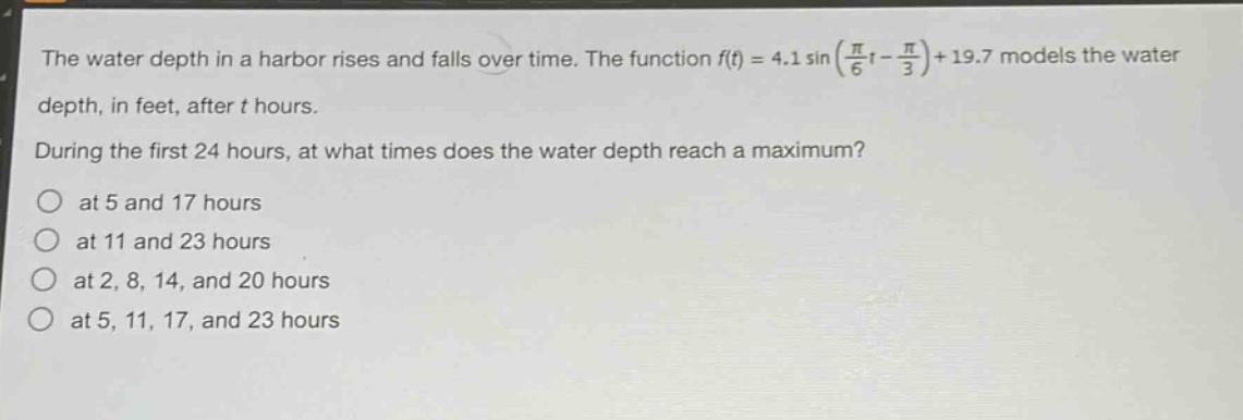 the water depth in a harbor rises and falls over time. the function (f(t)=4.1sin(\frac{pi}{6}t - \frac{pi}{3})+19.7) models the water depth, in feet, after (t) hours. during the first 24 hours, at what times does the water depth reach a maximum? at 5 and 17 hours at 11 and 23 hours at 2, 8, 14, and 20 hours at 5, 11, 17, and 23 hours