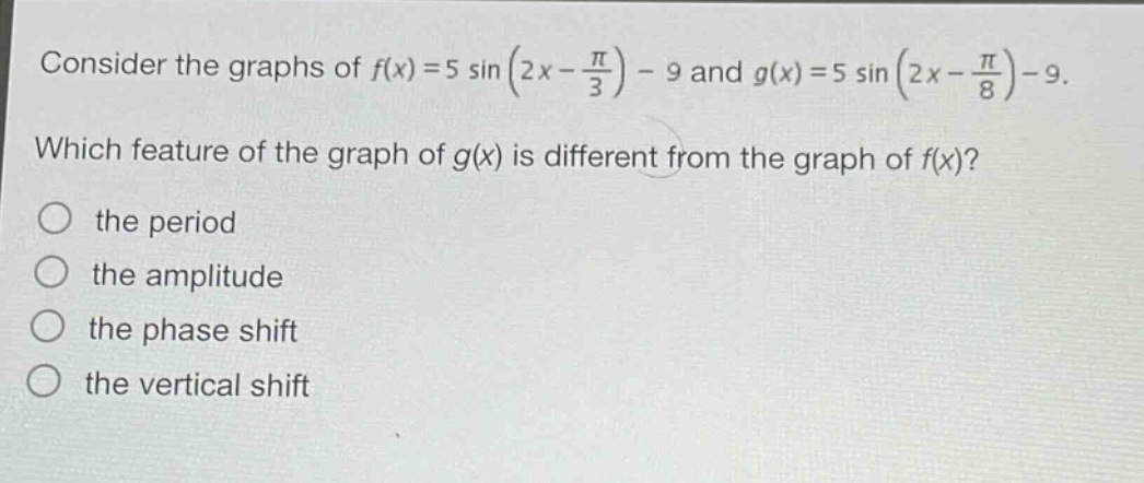 consider the graphs of $f(x)=5sin(2x - \frac{pi}{3})-9$ and $g(x)=5sin(2x - \frac{pi}{8})-9$. which feature of the graph of $g(x)$ is different from the graph of $f(x)$? the period the amplitude the phase shift the vertical shift