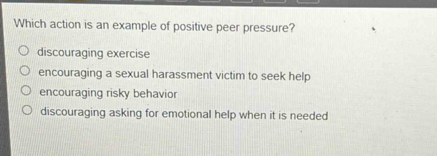 which action is an example of positive peer pressure?\n discouraging exercise\n encouraging a sexual harassment victim to seek help\n encouraging risky behavior\n discouraging asking for emotional help when it is needed