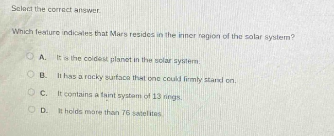 select the correct answer. which feature indicates that mars resides in the inner region of the solar system? a. it is the coldest planet in the solar system. b. it has a rocky surface that one could firmly stand on. c. it contains a faint system of 13 rings. d. it holds more than 76 satellites.