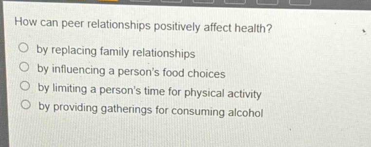 how can peer relationships positively affect health?\nby replacing family relationships\nby influencing a persons food choices\nby limiting a persons time for physical activity\nby providing gatherings for consuming alcohol