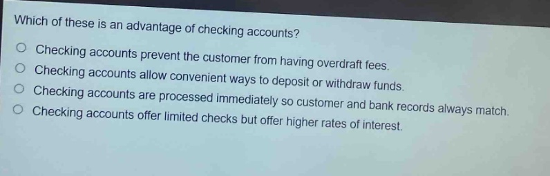 which of these is an advantage of checking accounts?\n○ checking accounts prevent the customer from having overdraft fees.\n○ checking accounts allow convenient ways to deposit or withdraw funds.\n○ checking accounts are processed immediately so customer and bank records always match.\n○ checking accounts offer limited checks but offer higher rates of interest.