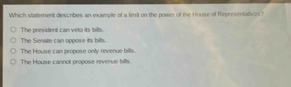 which statement describes an example of a limit on the power of the house of representatives?\nthe president can veto its bills.\nthe senate can oppose its bills.\nthe house can propose only revenue bills.\nthe house cannot propose revenue bills.