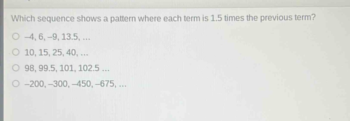which sequence shows a pattern where each term is 1.5 times the previous term?\n-4, 6, -9, 13.5, ...\n10, 15, 25, 40, ...\n98, 99.5, 101, 102.5 ...\n-200, -300, -450, -675, ...