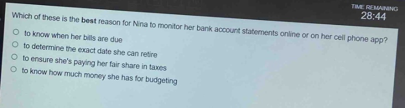 which of these is the best reason for nina to monitor her bank account statements online or on her cell phone app?\n- to know when her bills are due\n- to determine the exact date she can retire\n- to ensure shes paying her fair share in taxes\n- to know how much money she has for budgeting