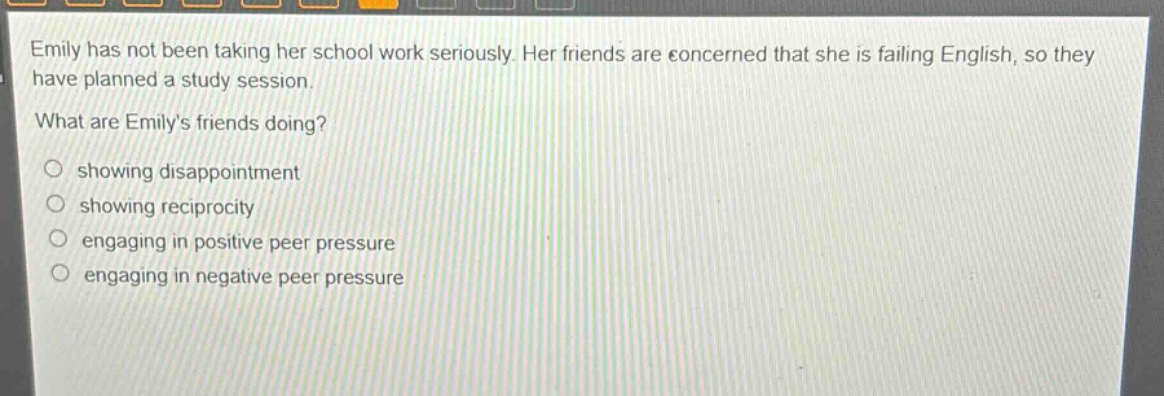 emily has not been taking her school work seriously. her friends are concerned that she is failing english, so they have planned a study session.\nwhat are emilys friends doing?\n○ showing disappointment\n○ showing reciprocity\n○ engaging in positive peer pressure\n○ engaging in negative peer pressure