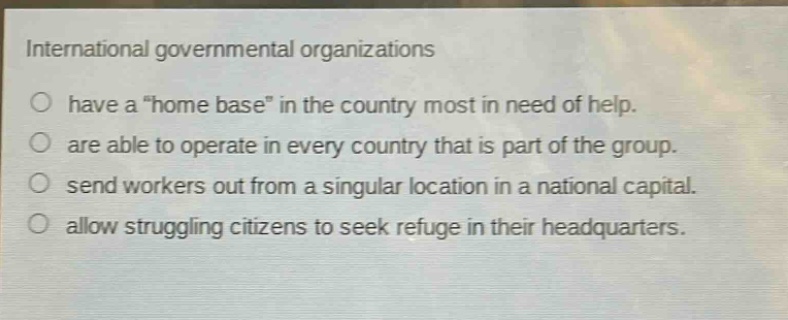 international governmental organizations\n○ have a \home base\ in the country most in need of help.\n○ are able to operate in every country that is part of the group.\n○ send workers out from a singular location in a national capital.\n○ allow struggling citizens to seek refuge in their headquarters.