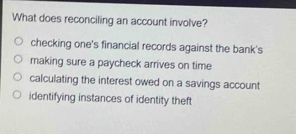 what does reconciling an account involve?\nchecking ones financial records against the banks\nmaking sure a paycheck arrives on time\ncalculating the interest owed on a savings account\nidentifying instances of identity theft