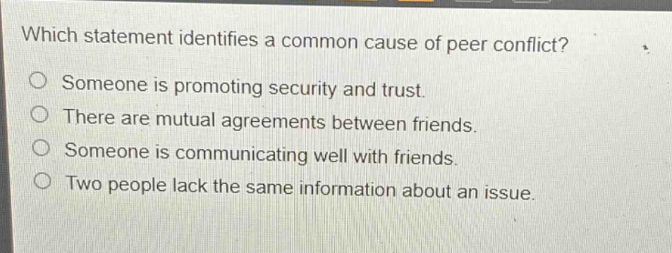 which statement identifies a common cause of peer conflict?\no someone is promoting security and trust.\no there are mutual agreements between friends.\no someone is communicating well with friends.\no two people lack the same information about an issue.
