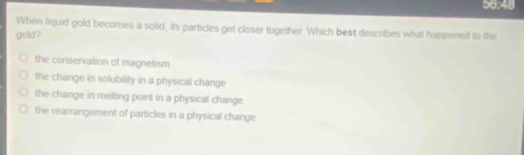 when liquid gold becomes a solid, its particles get closer together. which best describes what happened to the gold?\n- the conservation of magnetism\n- the change in solubility in a physical change\n- the change in melting point in a physical change\n- the rearrangement of particles in a physical change