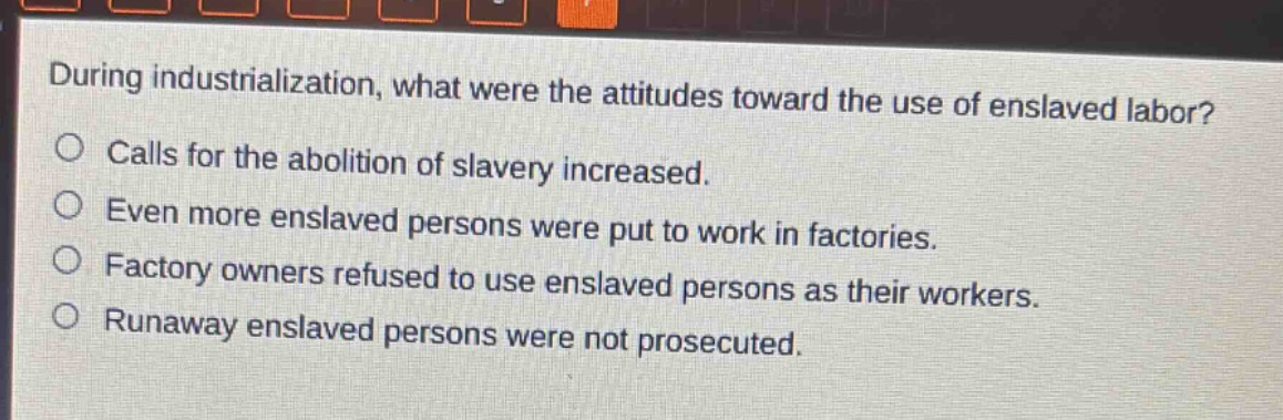 during industrialization, what were the attitudes toward the use of enslaved labor?\ncalls for the abolition of slavery increased.\neven more enslaved persons were put to work in factories.\nfactory owners refused to use enslaved persons as their workers.\nrunaway enslaved persons were not prosecuted.