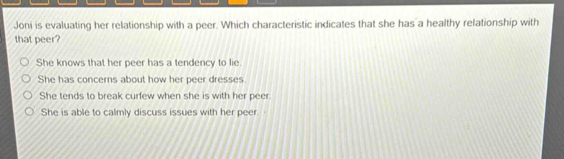 joni is evaluating her relationship with a peer. which characteristic indicates that she has a healthy relationship with that peer?\nshe knows that her peer has a tendency to lie.\nshe has concerns about how her peer dresses.\nshe tends to break curfew when she is with her peer.\nshe is able to calmly discuss issues with her peer.